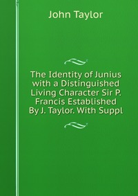 The Identity of Junius with a Distinguished Living Character Sir P. Francis Established By J. Taylor. With Suppl