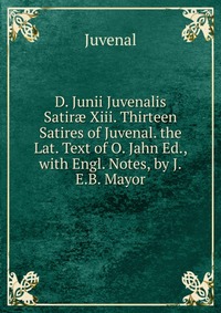 D. Junii Juvenalis Satir? Xiii. Thirteen Satires of Juvenal. the Lat. Text of O. Jahn Ed., with Engl. Notes, by J.E.B. Mayor