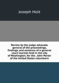 Review by the judge advocate general of the proceedings, findings, and sentence of a general court martial held in the city of Washington, for the . John Porter of the United States volunteer