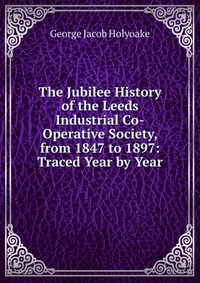 The Jubilee History of the Leeds Industrial Co-Operative Society, from 1847 to 1897: Traced Year by Year