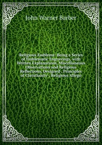 Religious Emblems: Being a Series of Emblematic Engravings, with Written Explanations, Miscellaneous Observations and Religious Reflections, Designed . Principles of Christianity ; Religious 