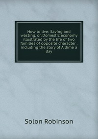 How to live: Saving and wasting, or, Domestic economy illustrated by the life of two families of opposite character . including the story of A dime a day