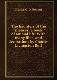 The haunters of the silences; a book of animal life. With many illus. and decorations by Charles Livingston Bull