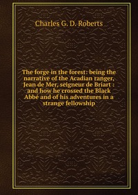 The forge in the forest: being the narrative of the Acadian ranger, Jean de Mer, seigneur de Briart : and how he crossed the Black Abbe and of his adventures in a strange fellowship