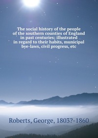 The social history of the people of the southern counties of England in past centuries; illustrated in regard to their habits, municipal bye-laws, civil progress, etc