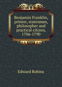 Benjamin Franklin, printer, statesman, philosopher and practical citizen, 1706-1790