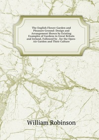 The English Flower Garden and Pleasure Ground: Design and Arrangement Shown by Existing Examples of Gardens in Great Britain and Ireland, Followed by . for the Open-Air Garden and Their Cultu