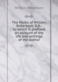 The Works of William Robertson, D.D.: to which is prefixed an account of the life and writings of the author