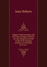 Wages, Fixed Incomes and the Free Coinage of Silver: Or, the Danger Involved in the Free Coinage of Silver at the Ratio of 16 to 1