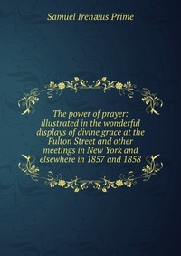 The power of prayer: illustrated in the wonderful displays of divine grace at the Fulton Street and other meetings in New York and elsewhere in 1857 and 1858