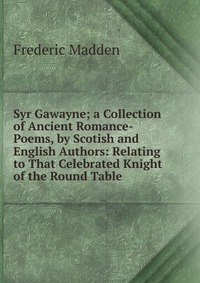 Syr Gawayne; a Collection of Ancient Romance-Poems, by Scotish and English Authors: Relating to That Celebrated Knight of the Round Table