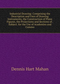 Industrial Drawing: Comprising the Description and Uses of Drawing Instruments, the Construction of Plane Figures, the Projections and Sections of . Subject. for the Use of Academies and Comm