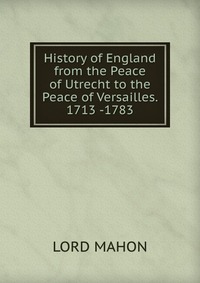 History of England from the Peace of Utrecht to the Peace of Versailles. 1713 -1783