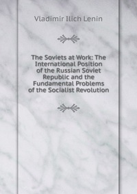 The Soviets at Work: The International Position of the Russian Soviet Republic and the Fundamental Problems of the Socialist Revolution