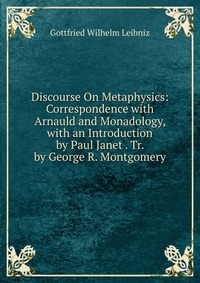 Discourse On Metaphysics: Correspondence with Arnauld and Monadology, with an Introduction by Paul Janet . Tr. by George R. Montgomery