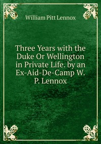 Three Years with the Duke Or Wellington in Private Life. by an Ex-Aid-De-Camp W.P. Lennox