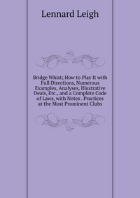 Bridge Whist; How to Play It with Full Directions, Numerous Examples, Analyses, Illustrative Deals, Etc., and a Complete Code of Laws, with Notes . Practices at the Most Prominent Clubs