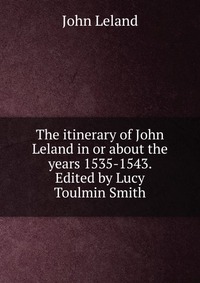 The itinerary of John Leland in or about the years 1535-1543. Edited by Lucy Toulmin Smith