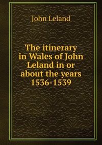 The itinerary in Wales of John Leland in or about the years 1536-1539