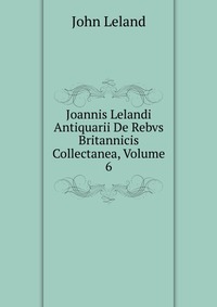 Joannis Lelandi Antiquarii De Rebvs Britannicis Collectanea, Volume 6