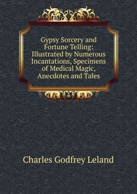 Gypsy Sorcery and Fortune Telling: Illustrated by Numerous Incantations, Specimens of Medical Magic, Anecdotes and Tales