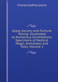 Gypsy Sorcery and Fortune Telling: Illustrated by Numerous Incantations, Specimens of Medical Magic, Anecdotes and Tales, Volume 1