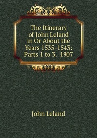 The Itinerary of John Leland in Or About the Years 1535-1543: Parts 1 to 3. 1907