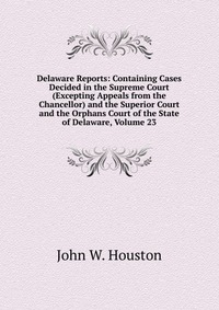 Delaware Reports: Containing Cases Decided in the Supreme Court (Excepting Appeals from the Chancellor) and the Superior Court and the Orphans Court of the State of Delaware, Volume 23