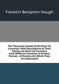 The Thousand Islands of the River St. Lawrence: With Descriptions of Their Scenery As Given by Travellers from Different Countries at Various Periods . of Events with Which They Are Associate