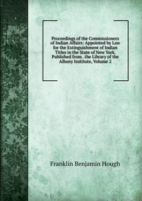 Proceedings of the Commissioners of Indian Affairs: Appointed by Law for the Extinguishment of Indian Titles in the State of New York. Published from . the Library of the Albany Institute, Vo