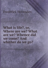 What is life?, or, Where are we? What are we? Whence did we come? And whither do we go?