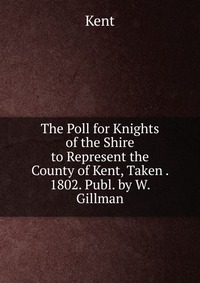 The Poll for Knights of the Shire to Represent the County of Kent, Taken . 1802. Publ. by W. Gillman