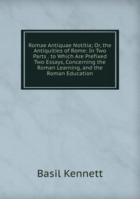 Romae Antiquae Notitia; Or, the Antiquities of Rome: In Two Parts . to Which Are Prefixed Two Essays, Concerning the Roman Learning, and the Roman Education