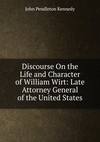 Discourse On the Life and Character of William Wirt: Late Attorney General of the United States