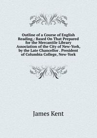 Outline of a Course of English Reading,: Based On That Prepared for the Mercantile Library Association of the City of New-York, by the Late Chancellor . President of Columbia College, New-Yor