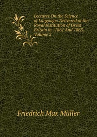 Lectures On the Science of Language: Delivered at the Royal Institution of Great Britain in . 1861 And 1863, Volume 2