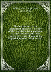 The institution of the Archpriest Blackwell; a study of the transition from paternal to constitutional and local church government among the English Catholics, 1595 to 1602