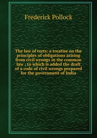 The law of torts: a treatise on the principles of obligations arising from civil wrongs in the common law ; to which is added the draft of a code of civil wrongs prepared for the government o