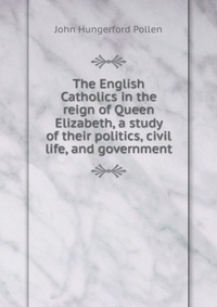 The English Catholics in the reign of Queen Elizabeth, a study of their politics, civil life, and government