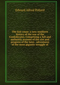 The lost cause: a new southern history of the war of the Confederates. Comprising a full and authentic account of the rise and progress of the lates . adventures of the most gigantic struggle