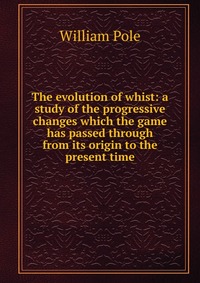 The evolution of whist: a study of the progressive changes which the game has passed through from its origin to the present time