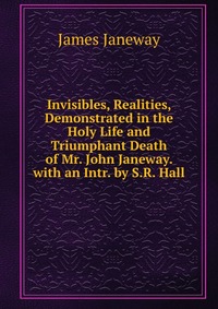 Invisibles, Realities, Demonstrated in the Holy Life and Triumphant Death of Mr. John Janeway. with an Intr. by S.R. Hall