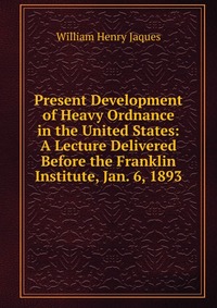 Present Development of Heavy Ordnance in the United States: A Lecture Delivered Before the Franklin Institute, Jan. 6, 1893