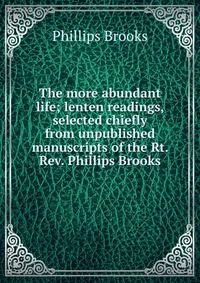 The more abundant life; lenten readings, selected chiefly from unpublished manuscripts of the Rt. Rev. Phillips Brooks