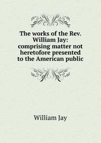 The works of the Rev. William Jay: comprising matter not heretofore presented to the American public