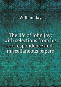 The life of John Jay: with selections from his correspondence and miscellaneous papers