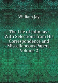 The Life of John Jay: With Selections from His Correspondence and Miscellaneous Papers, Volume 2