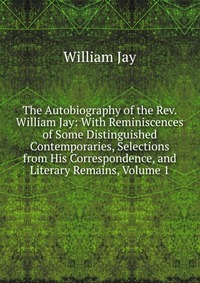 The Autobiography of the Rev. William Jay: With Reminiscences of Some Distinguished Contemporaries, Selections from His Correspondence, and Literary Remains, Volume 1