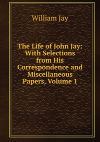 The Life of John Jay: With Selections from His Correspondence and Miscellaneous Papers, Volume 1