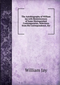 The Autobiography of William Jay with Reminiscences of Some Distinguished Contemporaries, Selections from His Correspondence, Etc